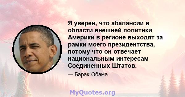 Я уверен, что абалансии в области внешней политики Америки в регионе выходят за рамки моего президентства, потому что он отвечает национальным интересам Соединенных Штатов.