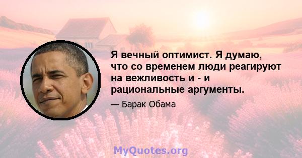 Я вечный оптимист. Я думаю, что со временем люди реагируют на вежливость и - и рациональные аргументы.