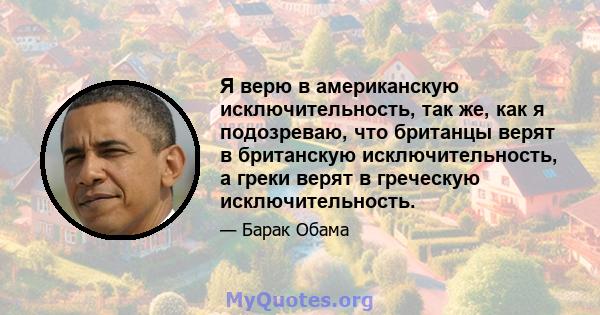 Я верю в американскую исключительность, так же, как я подозреваю, что британцы верят в британскую исключительность, а греки верят в греческую исключительность.