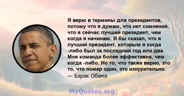 Я верю в термины для президентов, потому что я думаю, что нет сомнений, что я сейчас лучший президент, чем когда я начинаю. Я бы сказал, что я лучший президент, которым я когда -либо был за последний год или два. Моя