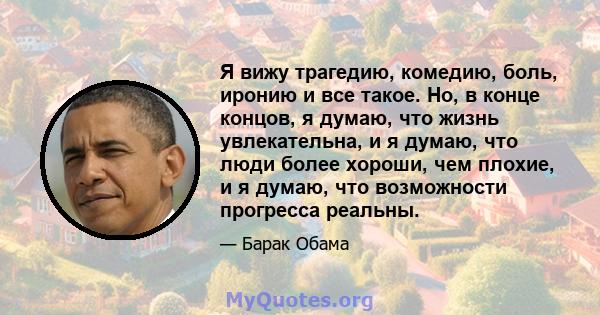 Я вижу трагедию, комедию, боль, иронию и все такое. Но, в конце концов, я думаю, что жизнь увлекательна, и я думаю, что люди более хороши, чем плохие, и я думаю, что возможности прогресса реальны.