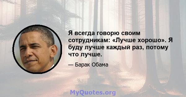 Я всегда говорю своим сотрудникам: «Лучше хорошо». Я буду лучше каждый раз, потому что лучше.