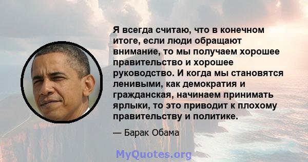 Я всегда считаю, что в конечном итоге, если люди обращают внимание, то мы получаем хорошее правительство и хорошее руководство. И когда мы становятся ленивыми, как демократия и гражданская, начинаем принимать ярлыки, то 