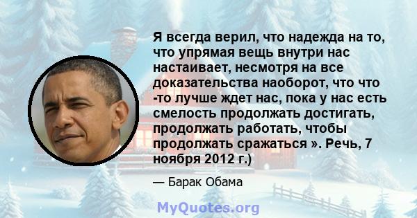 Я всегда верил, что надежда на то, что упрямая вещь внутри нас настаивает, несмотря на все доказательства наоборот, что что -то лучше ждет нас, пока у нас есть смелость продолжать достигать, продолжать работать, чтобы