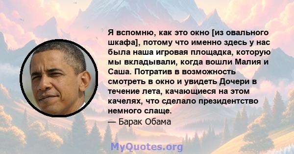 Я вспомню, как это окно [из овального шкафа], потому что именно здесь у нас была наша игровая площадка, которую мы вкладывали, когда вошли Малия и Саша. Потратив в возможность смотреть в окно и увидеть Дочери в течение