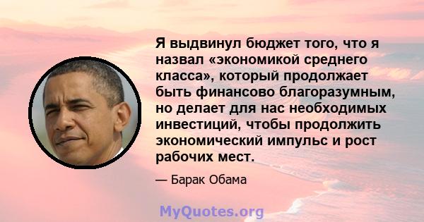 Я выдвинул бюджет того, что я назвал «экономикой среднего класса», который продолжает быть финансово благоразумным, но делает для нас необходимых инвестиций, чтобы продолжить экономический импульс и рост рабочих мест.