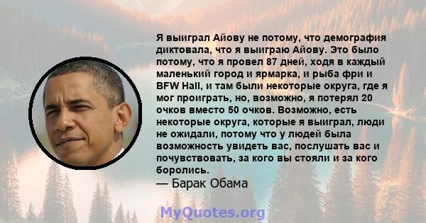 Я выиграл Айову не потому, что демография диктовала, что я выиграю Айову. Это было потому, что я провел 87 дней, ходя в каждый маленький город и ярмарка, и рыба фри и BFW Hall, и там были некоторые округа, где я мог