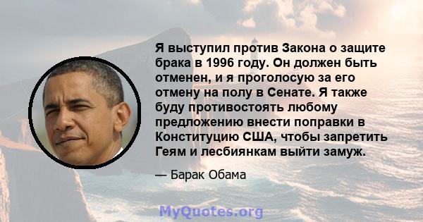 Я выступил против Закона о защите брака в 1996 году. Он должен быть отменен, и я проголосую за его отмену на полу в Сенате. Я также буду противостоять любому предложению внести поправки в Конституцию США, чтобы