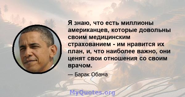 Я знаю, что есть миллионы американцев, которые довольны своим медицинским страхованием - им нравится их план, и, что наиболее важно, они ценят свои отношения со своим врачом.