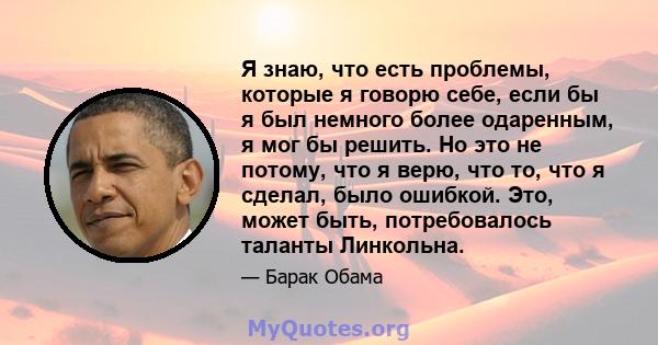 Я знаю, что есть проблемы, которые я говорю себе, если бы я был немного более одаренным, я мог бы решить. Но это не потому, что я верю, что то, что я сделал, было ошибкой. Это, может быть, потребовалось таланты