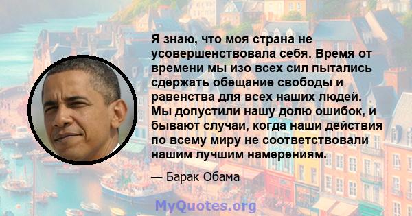 Я знаю, что моя страна не усовершенствовала себя. Время от времени мы изо всех сил пытались сдержать обещание свободы и равенства для всех наших людей. Мы допустили нашу долю ошибок, и бывают случаи, когда наши действия 