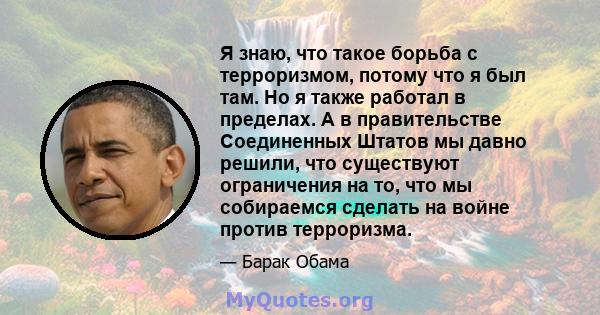 Я знаю, что такое борьба с терроризмом, потому что я был там. Но я также работал в пределах. А в правительстве Соединенных Штатов мы давно решили, что существуют ограничения на то, что мы собираемся сделать на войне