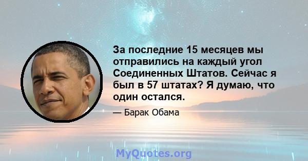 За последние 15 месяцев мы отправились на каждый угол Соединенных Штатов. Сейчас я был в 57 штатах? Я думаю, что один остался.