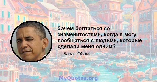 Зачем болтаться со знаменитостями, когда я могу пообщаться с людьми, которые сделали меня одним?