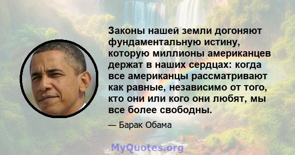 Законы нашей земли догоняют фундаментальную истину, которую миллионы американцев держат в наших сердцах: когда все американцы рассматривают как равные, независимо от того, кто они или кого они любят, мы все более