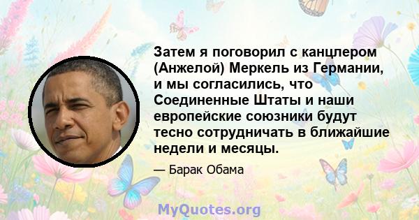 Затем я поговорил с канцлером (Анжелой) Меркель из Германии, и мы согласились, что Соединенные Штаты и наши европейские союзники будут тесно сотрудничать в ближайшие недели и месяцы.