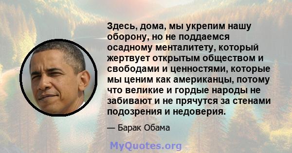 Здесь, дома, мы укрепим нашу оборону, но не поддаемся осадному менталитету, который жертвует открытым обществом и свободами и ценностями, которые мы ценим как американцы, потому что великие и гордые народы не забивают и 