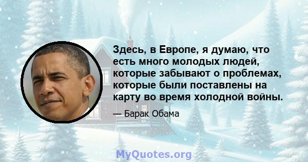 Здесь, в Европе, я думаю, что есть много молодых людей, которые забывают о проблемах, которые были поставлены на карту во время холодной войны.