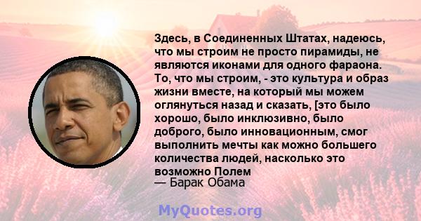 Здесь, в Соединенных Штатах, надеюсь, что мы строим не просто пирамиды, не являются иконами для одного фараона. То, что мы строим, - это культура и образ жизни вместе, на который мы можем оглянуться назад и сказать,