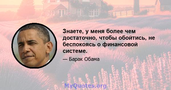 Знаете, у меня более чем достаточно, чтобы обойтись, не беспокоясь о финансовой системе.