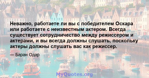 Неважно, работаете ли вы с победителем Оскара или работаете с неизвестным актером. Всегда существует сотрудничество между режиссером и актерами, и вы всегда должны слушать, поскольку актеры должны слушать вас как