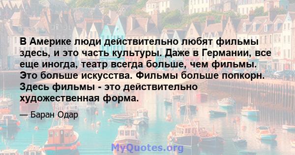 В Америке люди действительно любят фильмы здесь, и это часть культуры. Даже в Германии, все еще иногда, театр всегда больше, чем фильмы. Это больше искусства. Фильмы больше попкорн. Здесь фильмы - это действительно