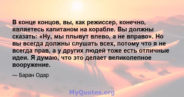 В конце концов, вы, как режиссер, конечно, являетесь капитаном на корабле. Вы должны сказать: «Ну, мы плывут влево, а не вправо». Но вы всегда должны слушать всех, потому что я не всегда прав, а у других людей тоже есть 