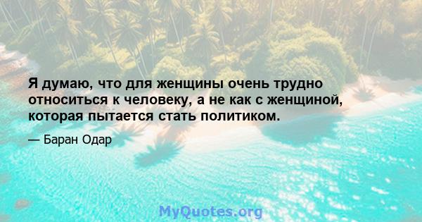 Я думаю, что для женщины очень трудно относиться к человеку, а не как с женщиной, которая пытается стать политиком.