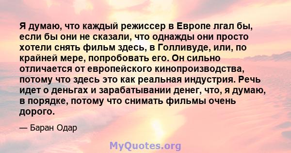 Я думаю, что каждый режиссер в Европе лгал бы, если бы они не сказали, что однажды они просто хотели снять фильм здесь, в Голливуде, или, по крайней мере, попробовать его. Он сильно отличается от европейского