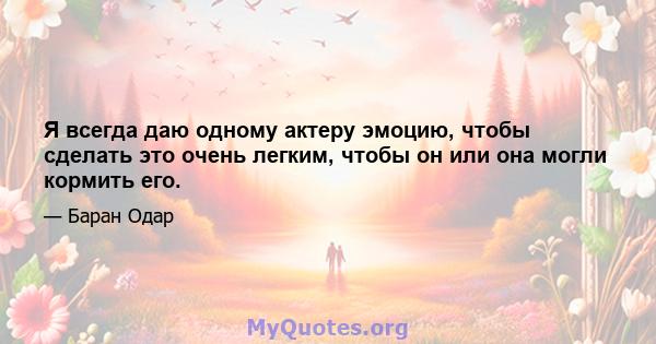 Я всегда даю одному актеру эмоцию, чтобы сделать это очень легким, чтобы он или она могли кормить его.