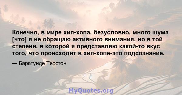 Конечно, в мире хип-хопа, безусловно, много шума [что] я не обращаю активного внимания, но в той степени, в которой я представляю какой-то вкус того, что происходит в хип-хопе-это подсознание.