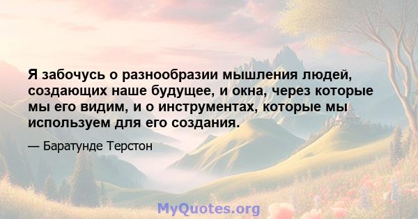 Я забочусь о разнообразии мышления людей, создающих наше будущее, и окна, через которые мы его видим, и о инструментах, которые мы используем для его создания.