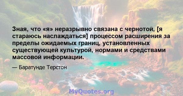 Зная, что «я» неразрывно связана с чернотой, [я стараюсь наслаждаться] процессом расширения за пределы ожидаемых границ, установленных существующей культурой, нормами и средствами массовой информации.