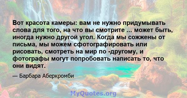 Вот красота камеры: вам не нужно придумывать слова для того, на что вы смотрите ... может быть, иногда нужно другой угол. Когда мы сожжены от письма, мы можем сфотографировать или рисовать, смотреть на мир по -другому,