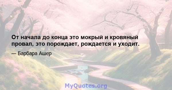 От начала до конца это мокрый и кровяный провал, это порождает, рождается и уходит.