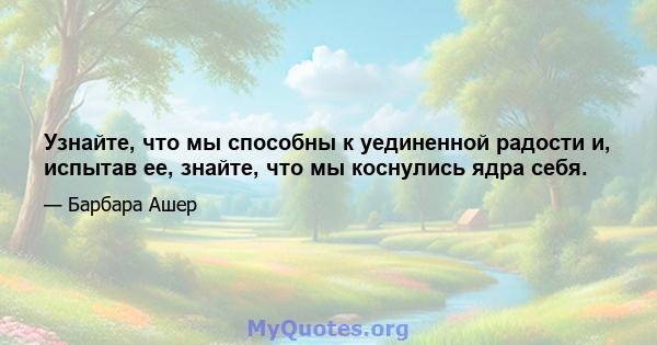 Узнайте, что мы способны к уединенной радости и, испытав ее, знайте, что мы коснулись ядра себя.