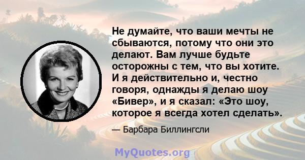 Не думайте, что ваши мечты не сбываются, потому что они это делают. Вам лучше будьте осторожны с тем, что вы хотите. И я действительно и, честно говоря, однажды я делаю шоу «Бивер», и я сказал: «Это шоу, которое я