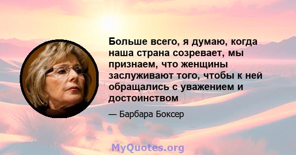 Больше всего, я думаю, когда наша страна созревает, мы признаем, что женщины заслуживают того, чтобы к ней обращались с уважением и достоинством