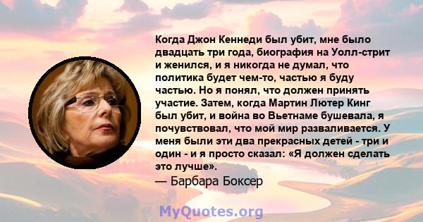 Когда Джон Кеннеди был убит, мне было двадцать три года, биография на Уолл-стрит и женился, и я никогда не думал, что политика будет чем-то, частью я буду частью. Но я понял, что должен принять участие. Затем, когда