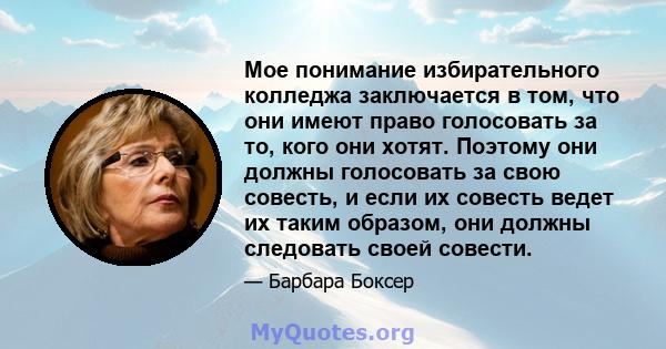 Мое понимание избирательного колледжа заключается в том, что они имеют право голосовать за то, кого они хотят. Поэтому они должны голосовать за свою совесть, и если их совесть ведет их таким образом, они должны