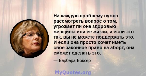 На каждую проблему нужно рассмотреть вопрос о том, угрожает ли она здоровью женщины или ее жизни, и если это так, вы не можете поддержать это. И если она просто хочет иметь свое законное право на аборт, она сможет