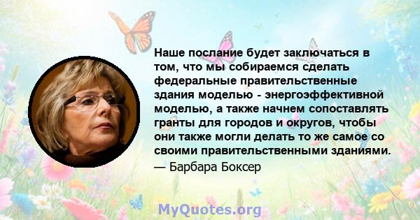 Наше послание будет заключаться в том, что мы собираемся сделать федеральные правительственные здания моделью - энергоэффективной моделью, а также начнем сопоставлять гранты для городов и округов, чтобы они также могли