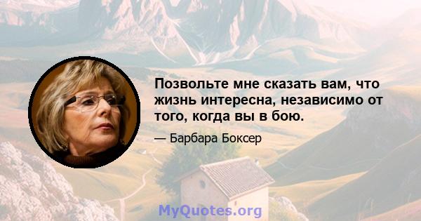 Позвольте мне сказать вам, что жизнь интересна, независимо от того, когда вы в бою.