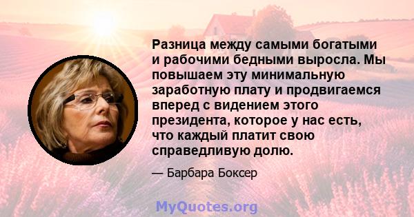 Разница между самыми богатыми и рабочими бедными выросла. Мы повышаем эту минимальную заработную плату и продвигаемся вперед с видением этого президента, которое у нас есть, что каждый платит свою справедливую долю.