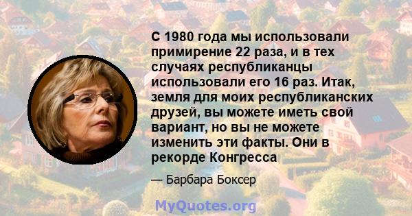 С 1980 года мы использовали примирение 22 раза, и в тех случаях республиканцы использовали его 16 раз. Итак, земля для моих республиканских друзей, вы можете иметь свой вариант, но вы не можете изменить эти факты. Они в 