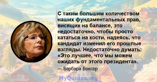 С таким большим количеством наших фундаментальных прав, висящих на балансе, это недостаточно, чтобы просто кататься на кости, надеясь, что кандидат изменил его прошлые взгляды. Недостаточно думать: «Это лучшее, что мы