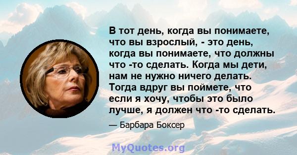 В тот день, когда вы понимаете, что вы взрослый, - это день, когда вы понимаете, что должны что -то сделать. Когда мы дети, нам не нужно ничего делать. Тогда вдруг вы поймете, что если я хочу, чтобы это было лучше, я