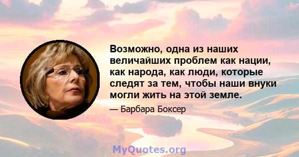 Возможно, одна из наших величайших проблем как нации, как народа, как люди, которые следят за тем, чтобы наши внуки могли жить на этой земле.