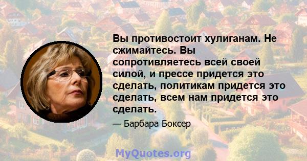 Вы противостоит хулиганам. Не сжимайтесь. Вы сопротивляетесь всей своей силой, и прессе придется это сделать, политикам придется это сделать, всем нам придется это сделать.