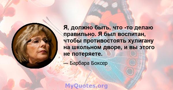 Я, должно быть, что -то делаю правильно. Я был воспитан, чтобы противостоять хулигану на школьном дворе, и вы этого не потеряете.